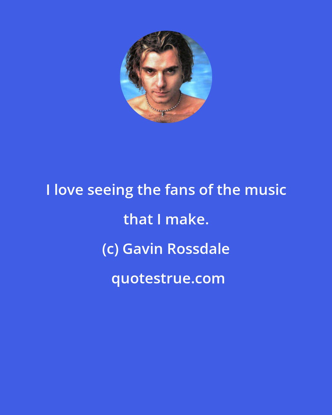 Gavin Rossdale: I love seeing the fans of the music that I make.