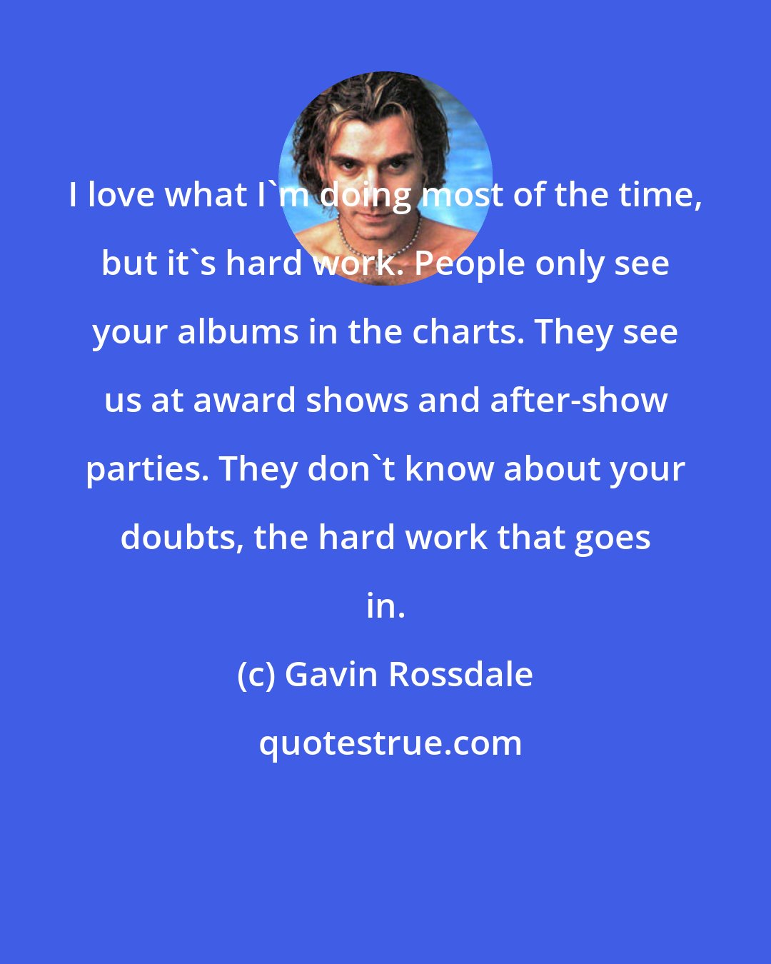 Gavin Rossdale: I love what I'm doing most of the time, but it's hard work. People only see your albums in the charts. They see us at award shows and after-show parties. They don't know about your doubts, the hard work that goes in.