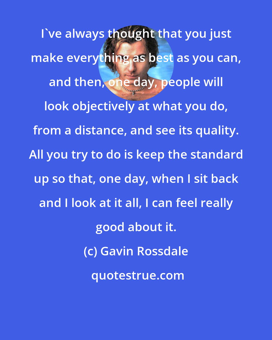 Gavin Rossdale: I've always thought that you just make everything as best as you can, and then, one day, people will look objectively at what you do, from a distance, and see its quality. All you try to do is keep the standard up so that, one day, when I sit back and I look at it all, I can feel really good about it.