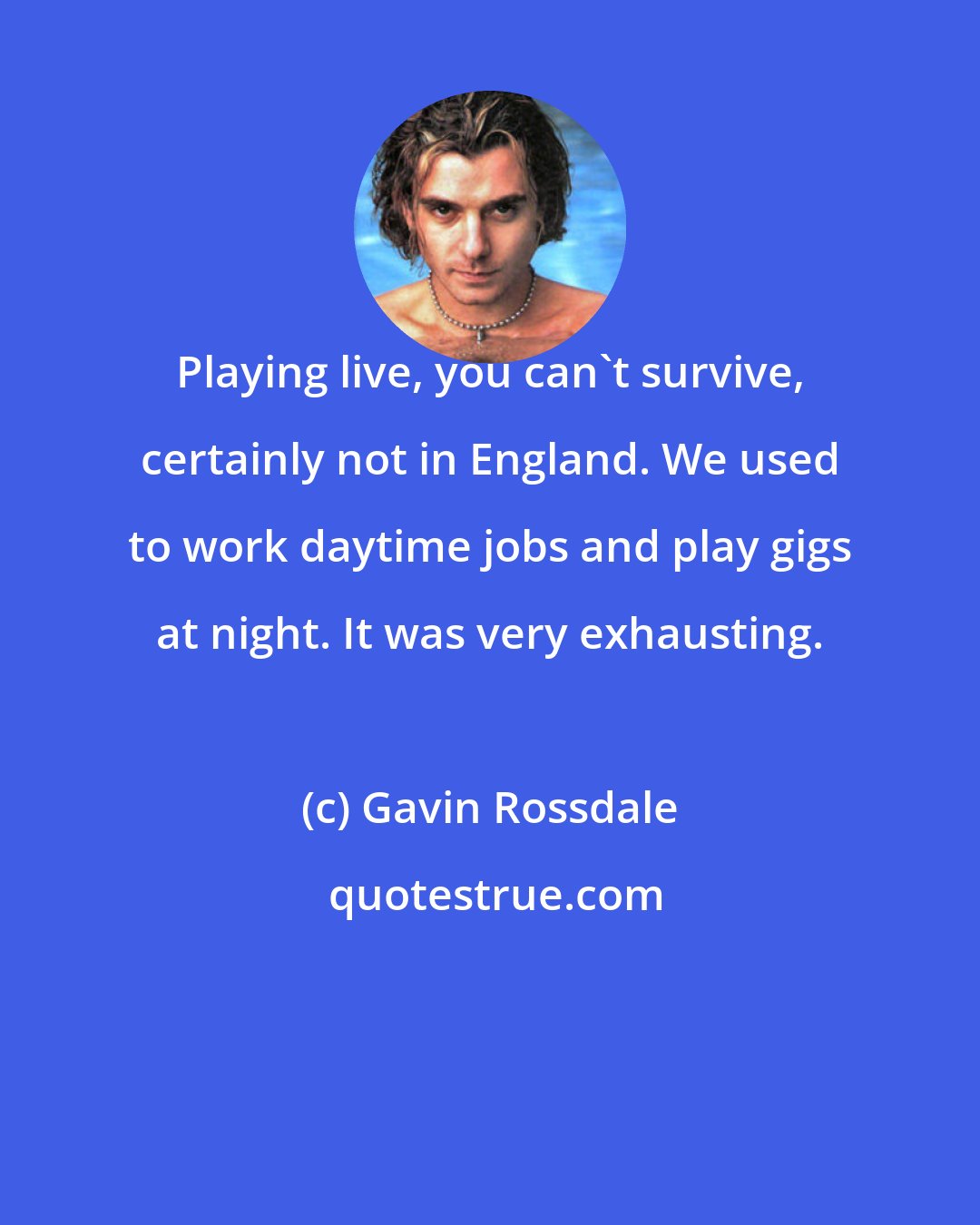 Gavin Rossdale: Playing live, you can't survive, certainly not in England. We used to work daytime jobs and play gigs at night. It was very exhausting.