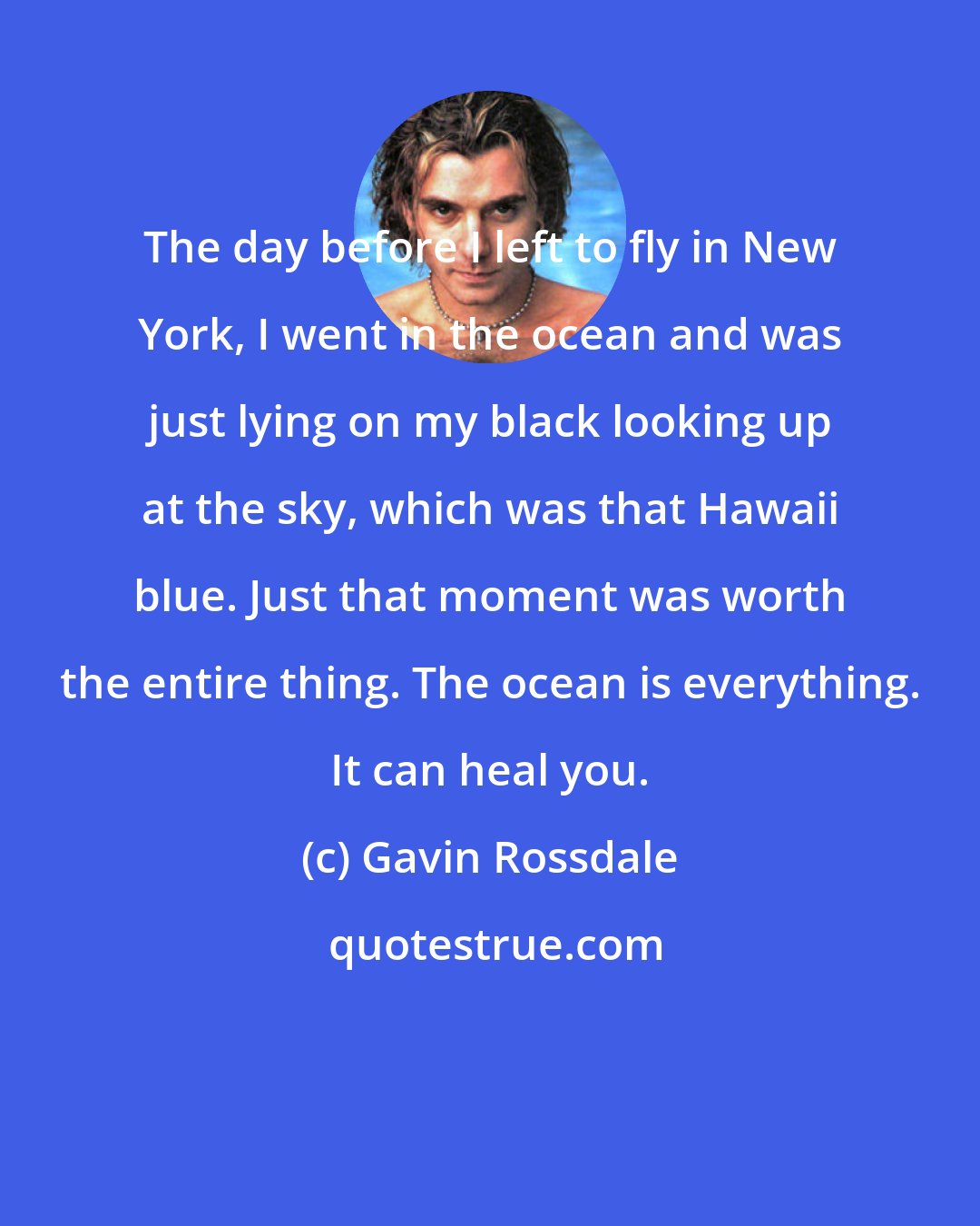 Gavin Rossdale: The day before I left to fly in New York, I went in the ocean and was just lying on my black looking up at the sky, which was that Hawaii blue. Just that moment was worth the entire thing. The ocean is everything. It can heal you.