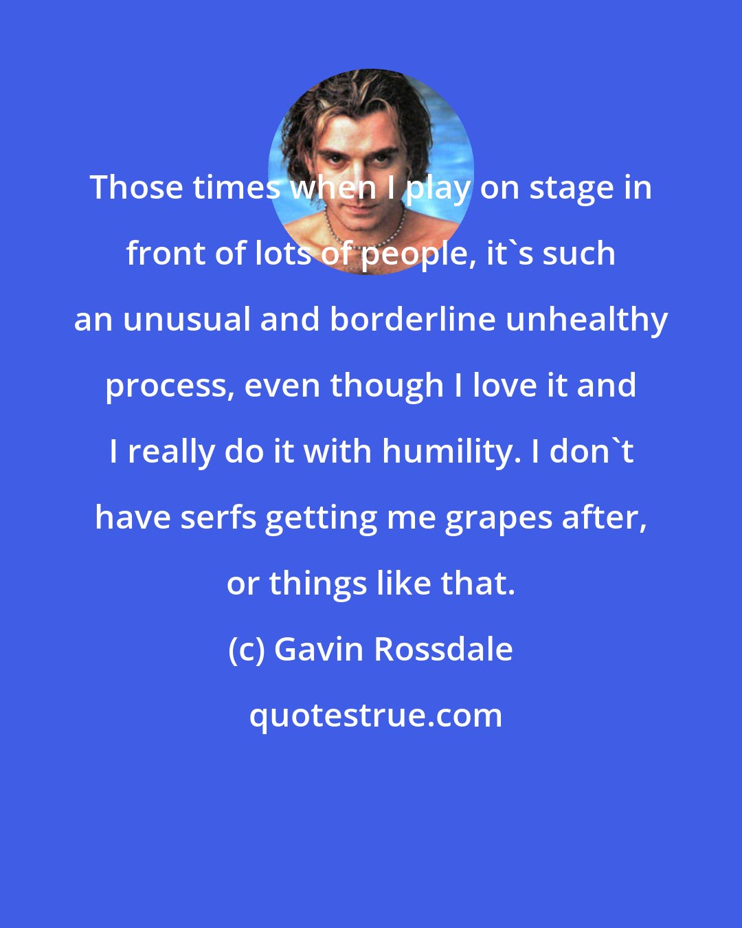 Gavin Rossdale: Those times when I play on stage in front of lots of people, it's such an unusual and borderline unhealthy process, even though I love it and I really do it with humility. I don't have serfs getting me grapes after, or things like that.