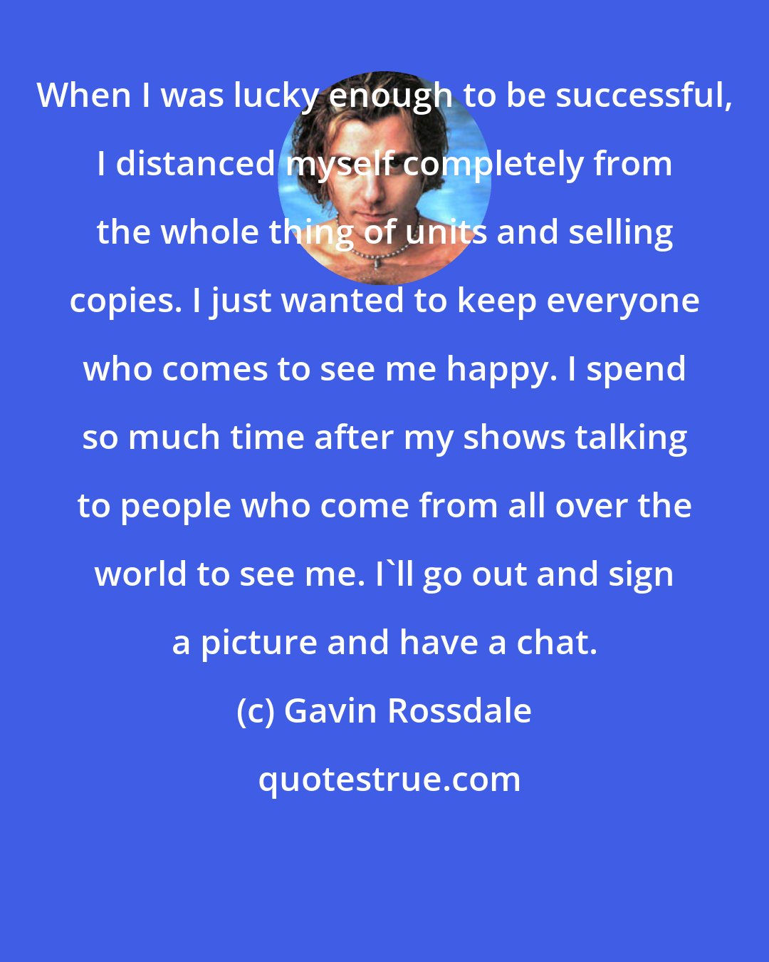 Gavin Rossdale: When I was lucky enough to be successful, I distanced myself completely from the whole thing of units and selling copies. I just wanted to keep everyone who comes to see me happy. I spend so much time after my shows talking to people who come from all over the world to see me. I'll go out and sign a picture and have a chat.