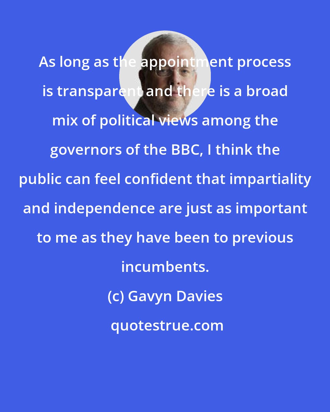 Gavyn Davies: As long as the appointment process is transparent and there is a broad mix of political views among the governors of the BBC, I think the public can feel confident that impartiality and independence are just as important to me as they have been to previous incumbents.