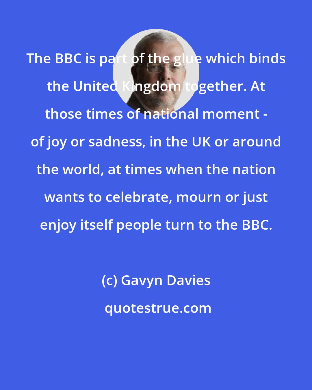 Gavyn Davies: The BBC is part of the glue which binds the United Kingdom together. At those times of national moment - of joy or sadness, in the UK or around the world, at times when the nation wants to celebrate, mourn or just enjoy itself people turn to the BBC.