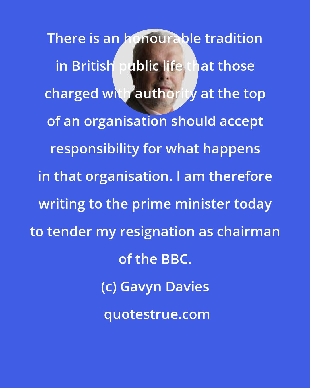 Gavyn Davies: There is an honourable tradition in British public life that those charged with authority at the top of an organisation should accept responsibility for what happens in that organisation. I am therefore writing to the prime minister today to tender my resignation as chairman of the BBC.