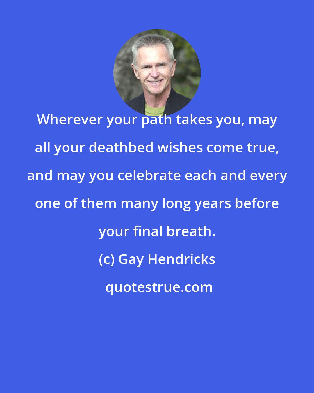 Gay Hendricks: Wherever your path takes you, may all your deathbed wishes come true, and may you celebrate each and every one of them many long years before your final breath.