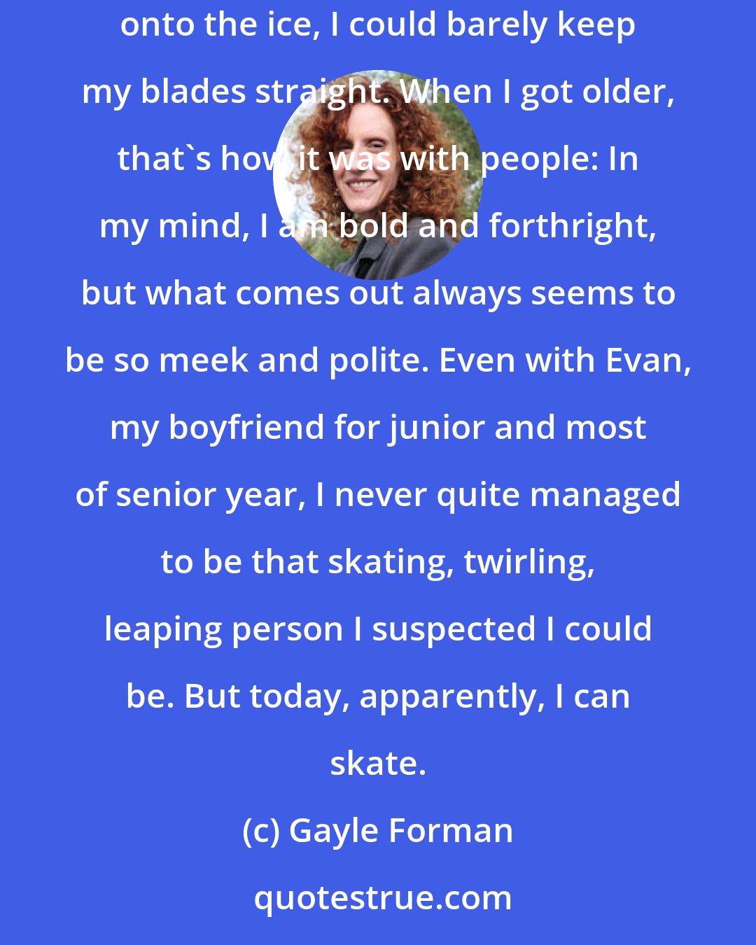 Gayle Forman: When I was little, I used to go to the local ice-skating rink. In my mind, I always felt like I could twirl and jump, but when I got out onto the ice, I could barely keep my blades straight. When I got older, that's how it was with people: In my mind, I am bold and forthright, but what comes out always seems to be so meek and polite. Even with Evan, my boyfriend for junior and most of senior year, I never quite managed to be that skating, twirling, leaping person I suspected I could be. But today, apparently, I can skate.