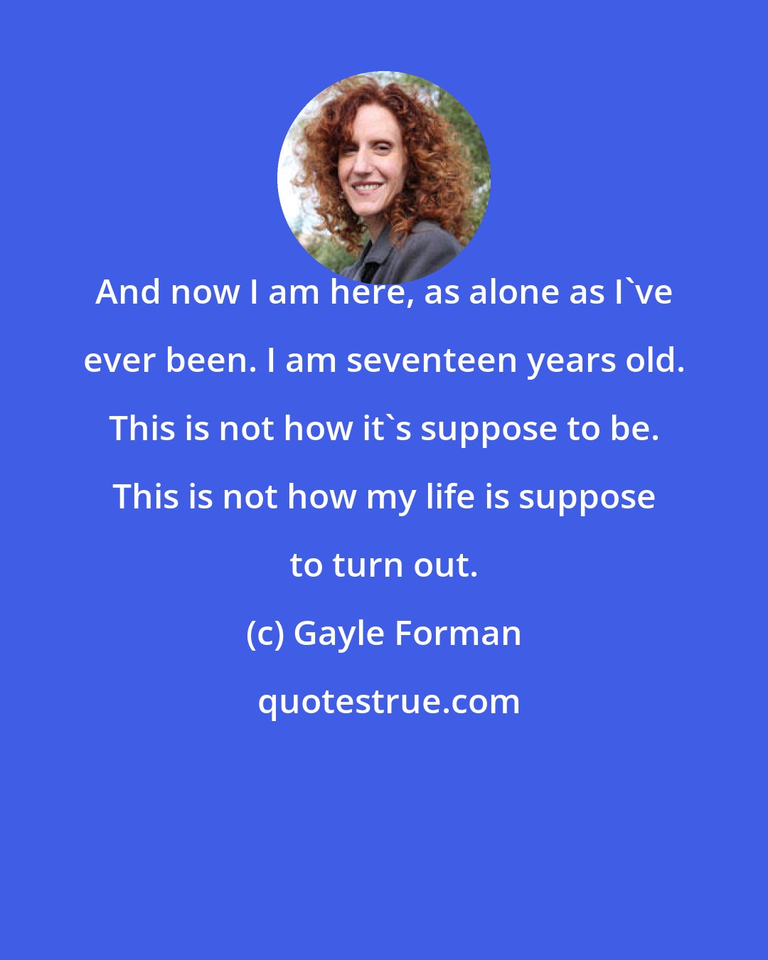 Gayle Forman: And now I am here, as alone as I've ever been. I am seventeen years old. This is not how it's suppose to be. This is not how my life is suppose to turn out.
