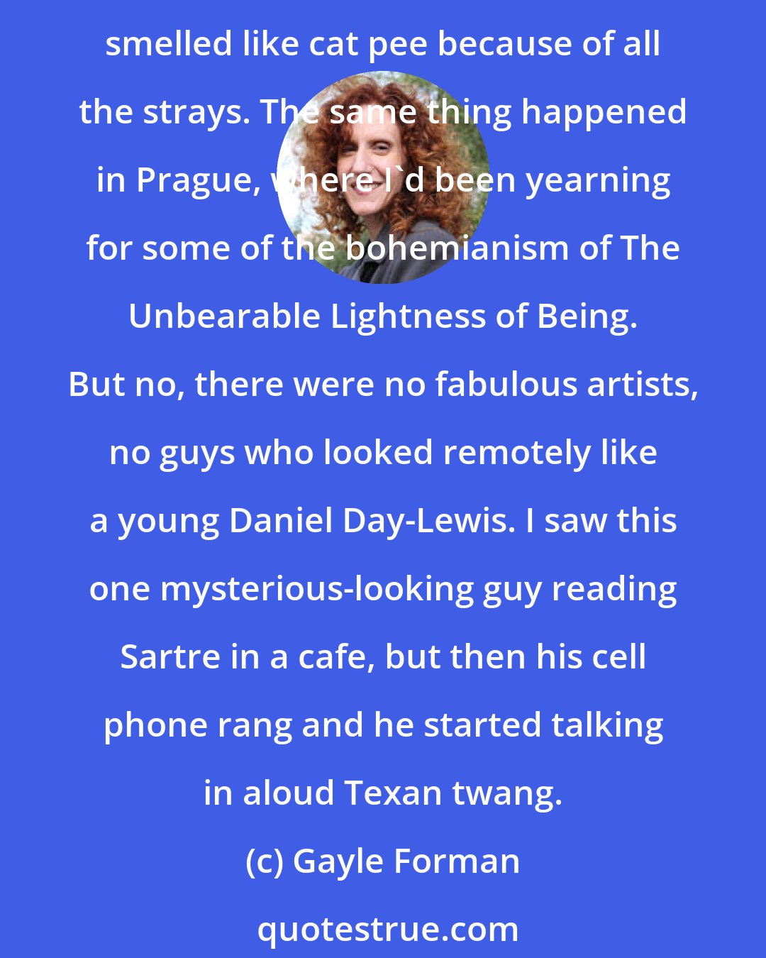 Gayle Forman: In Rome, I really wanted an Audrey Hepburn Roman Holiday experience, but the Trevi Fountain was crowded, there was a McDonald's at the base of the Spanish Steps, and the ruins smelled like cat pee because of all the strays. The same thing happened in Prague, where I'd been yearning for some of the bohemianism of The Unbearable Lightness of Being. But no, there were no fabulous artists, no guys who looked remotely like a young Daniel Day-Lewis. I saw this one mysterious-looking guy reading Sartre in a cafe, but then his cell phone rang and he started talking in aloud Texan twang.