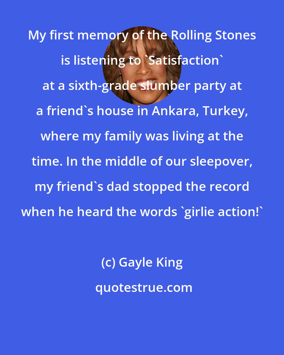 Gayle King: My first memory of the Rolling Stones is listening to 'Satisfaction' at a sixth-grade slumber party at a friend's house in Ankara, Turkey, where my family was living at the time. In the middle of our sleepover, my friend's dad stopped the record when he heard the words 'girlie action!'