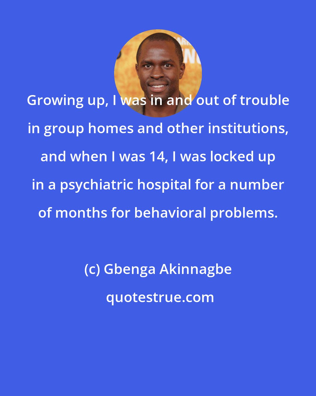 Gbenga Akinnagbe: Growing up, I was in and out of trouble in group homes and other institutions, and when I was 14, I was locked up in a psychiatric hospital for a number of months for behavioral problems.