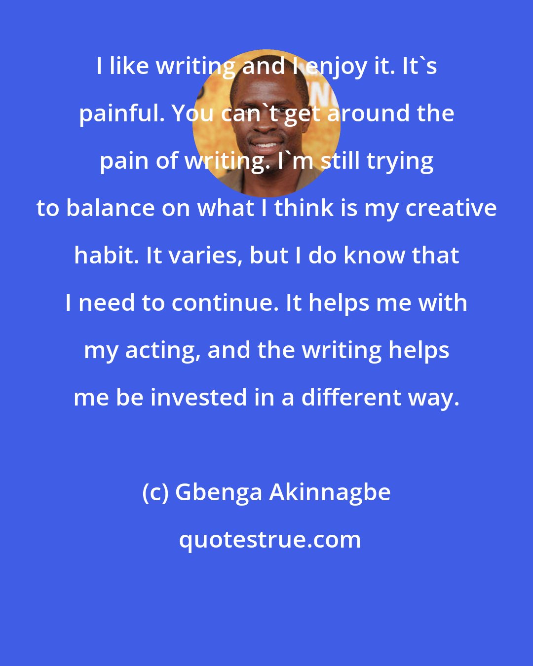 Gbenga Akinnagbe: I like writing and I enjoy it. It's painful. You can't get around the pain of writing. I'm still trying to balance on what I think is my creative habit. It varies, but I do know that I need to continue. It helps me with my acting, and the writing helps me be invested in a different way.
