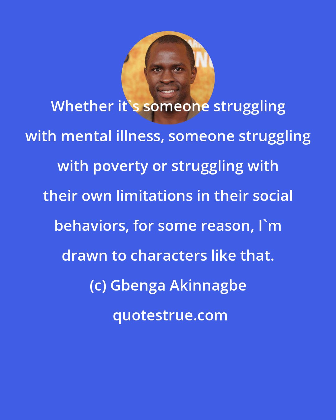 Gbenga Akinnagbe: Whether it's someone struggling with mental illness, someone struggling with poverty or struggling with their own limitations in their social behaviors, for some reason, I'm drawn to characters like that.