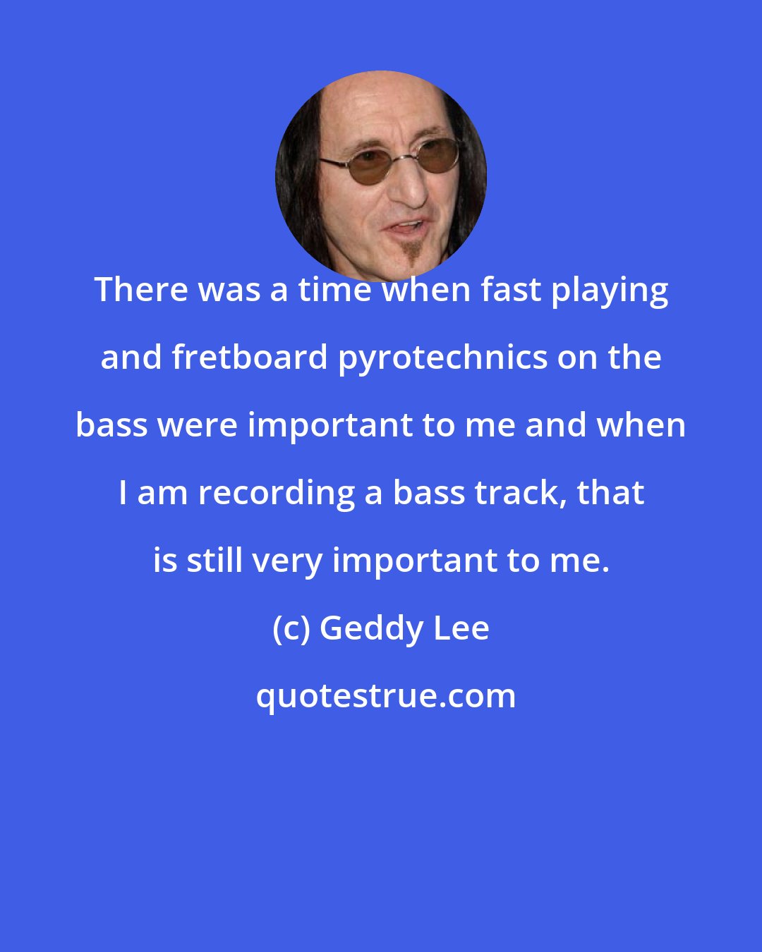 Geddy Lee: There was a time when fast playing and fretboard pyrotechnics on the bass were important to me and when I am recording a bass track, that is still very important to me.