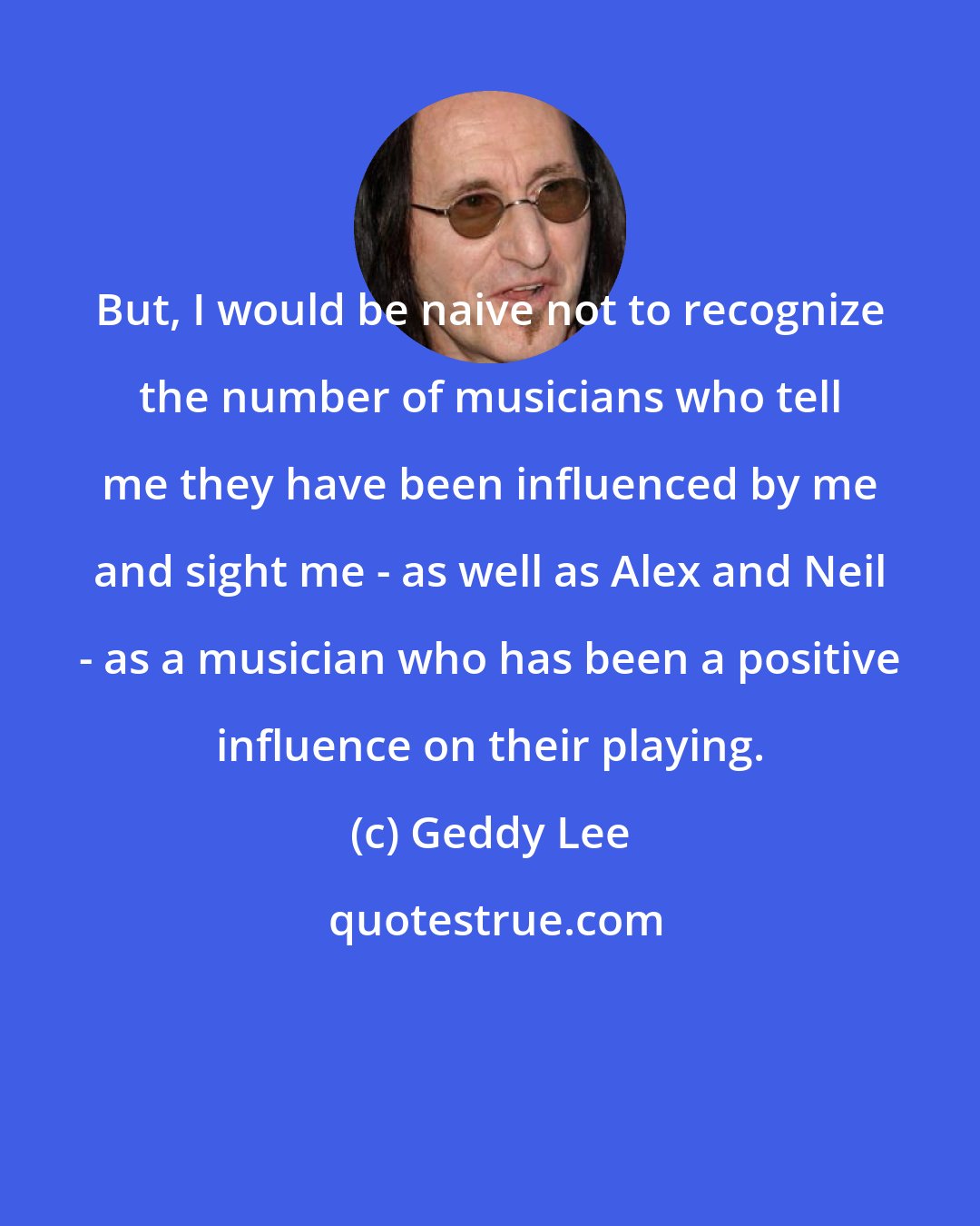 Geddy Lee: But, I would be naive not to recognize the number of musicians who tell me they have been influenced by me and sight me - as well as Alex and Neil - as a musician who has been a positive influence on their playing.