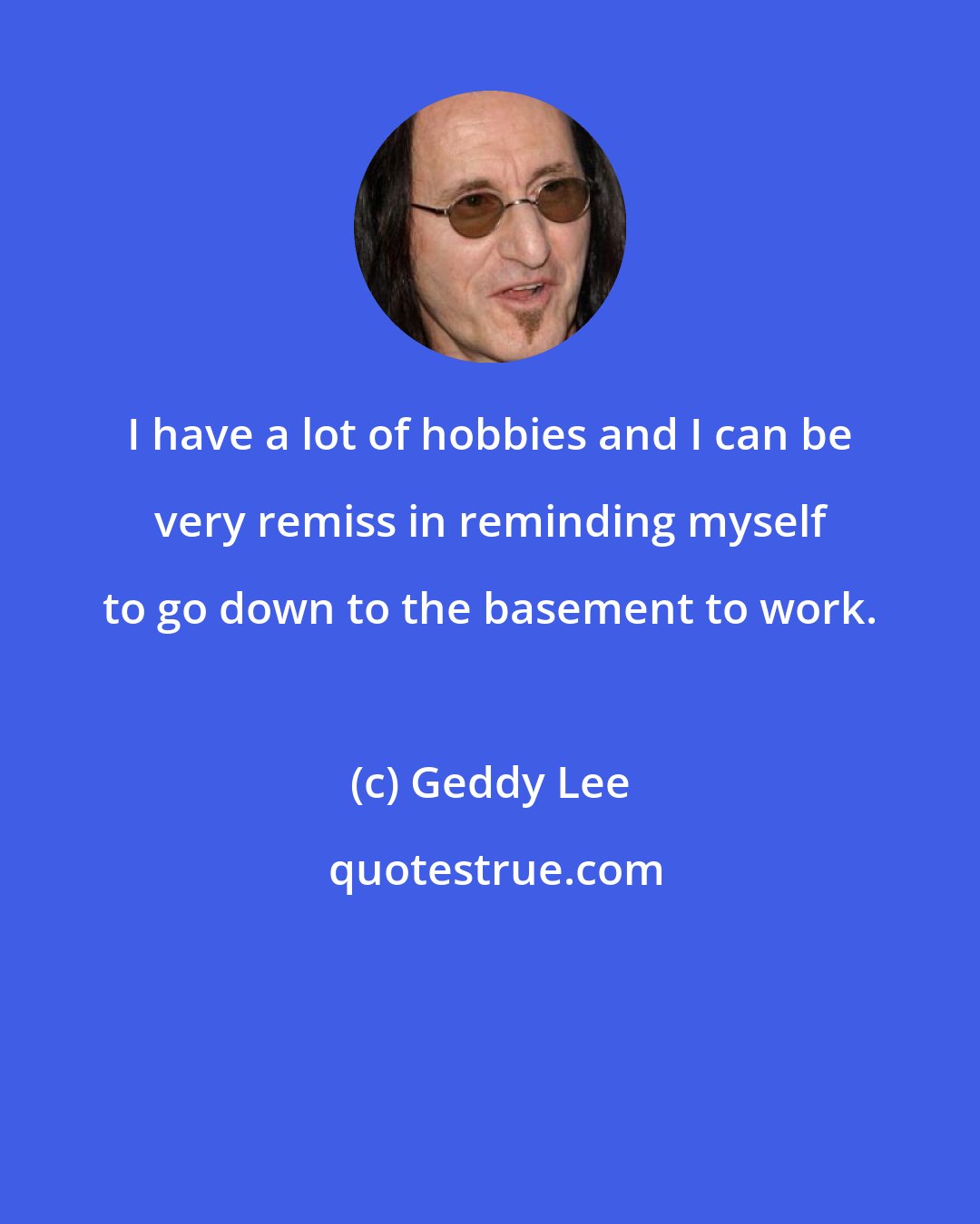 Geddy Lee: I have a lot of hobbies and I can be very remiss in reminding myself to go down to the basement to work.