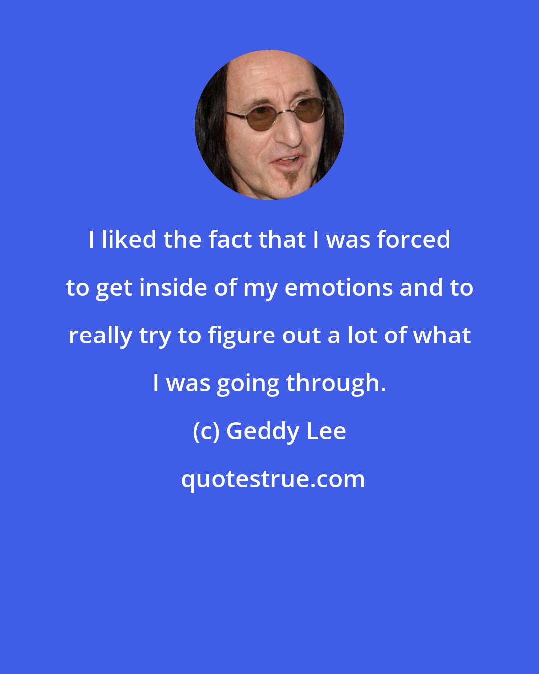 Geddy Lee: I liked the fact that I was forced to get inside of my emotions and to really try to figure out a lot of what I was going through.