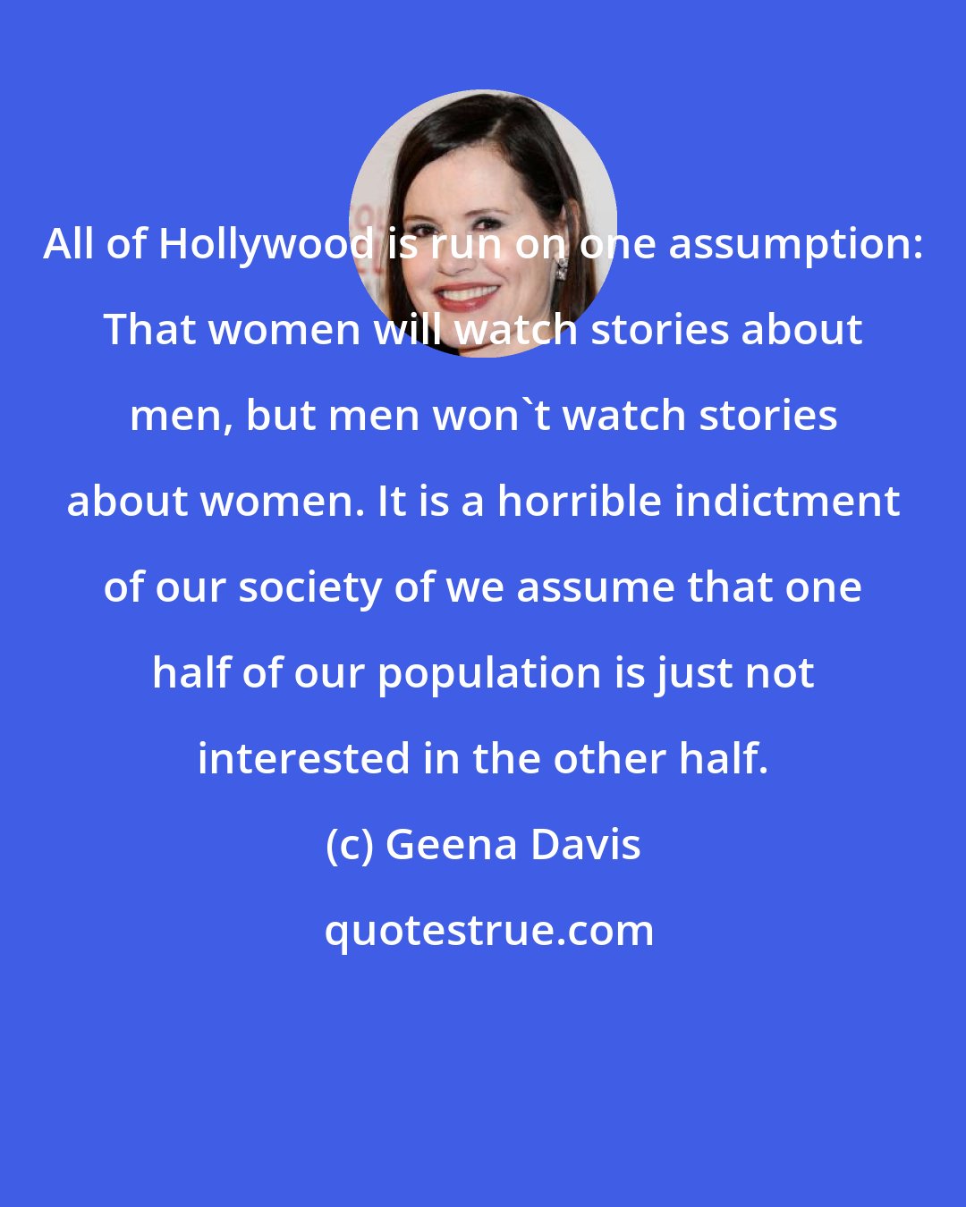 Geena Davis: All of Hollywood is run on one assumption: That women will watch stories about men, but men won't watch stories about women. It is a horrible indictment of our society of we assume that one half of our population is just not interested in the other half.