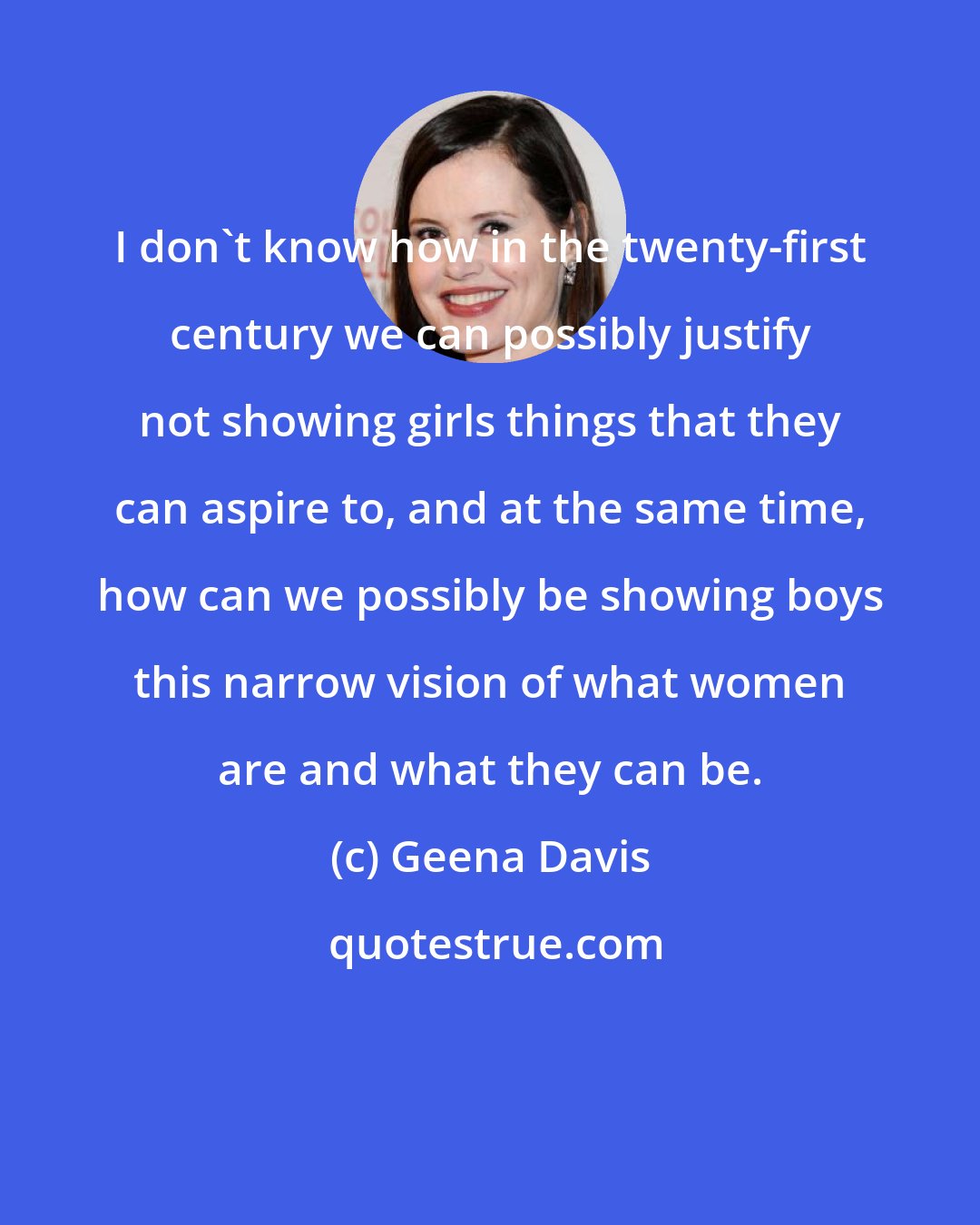 Geena Davis: I don't know how in the twenty-first century we can possibly justify not showing girls things that they can aspire to, and at the same time, how can we possibly be showing boys this narrow vision of what women are and what they can be.