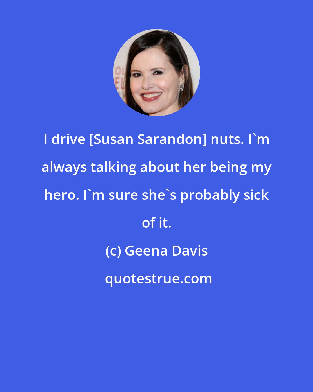 Geena Davis: I drive [Susan Sarandon] nuts. I'm always talking about her being my hero. I'm sure she's probably sick of it.