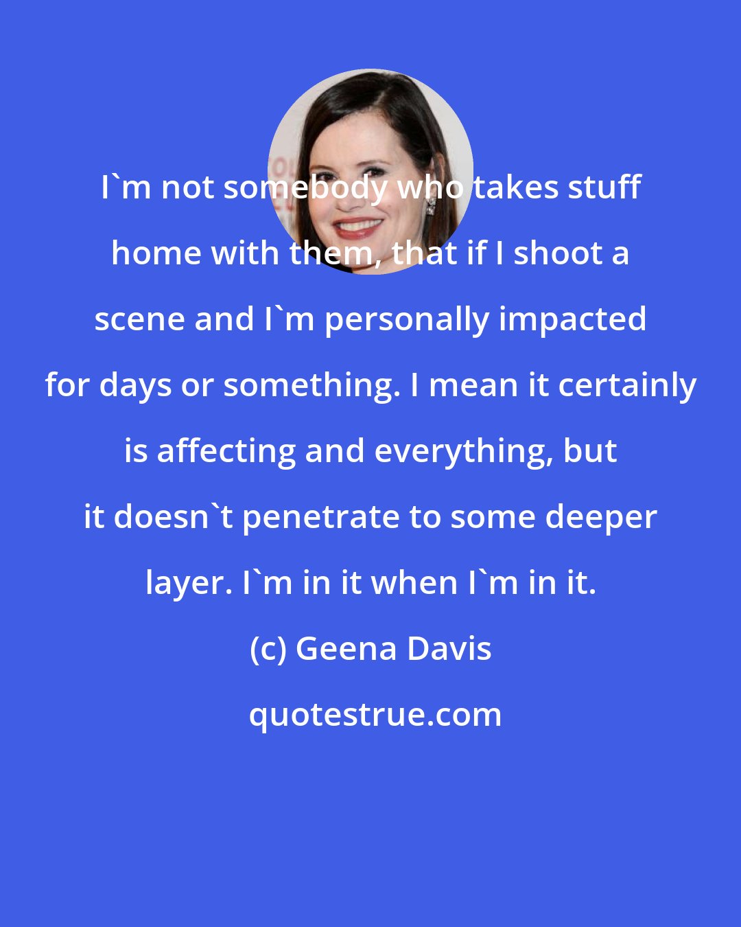 Geena Davis: I'm not somebody who takes stuff home with them, that if I shoot a scene and I'm personally impacted for days or something. I mean it certainly is affecting and everything, but it doesn't penetrate to some deeper layer. I'm in it when I'm in it.