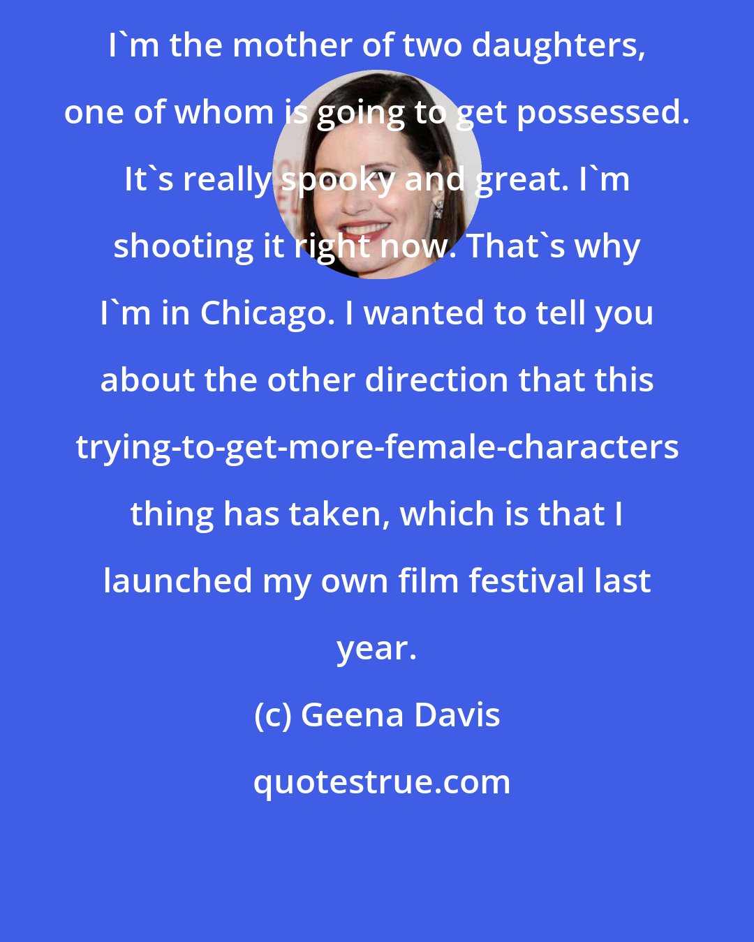 Geena Davis: I'm the mother of two daughters, one of whom is going to get possessed. It's really spooky and great. I'm shooting it right now. That's why I'm in Chicago. I wanted to tell you about the other direction that this trying-to-get-more-female-characters thing has taken, which is that I launched my own film festival last year.