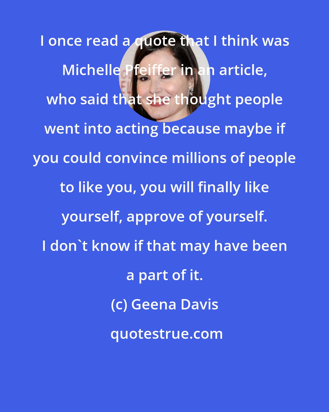 Geena Davis: I once read a quote that I think was Michelle Pfeiffer in an article, who said that she thought people went into acting because maybe if you could convince millions of people to like you, you will finally like yourself, approve of yourself. I don't know if that may have been a part of it.