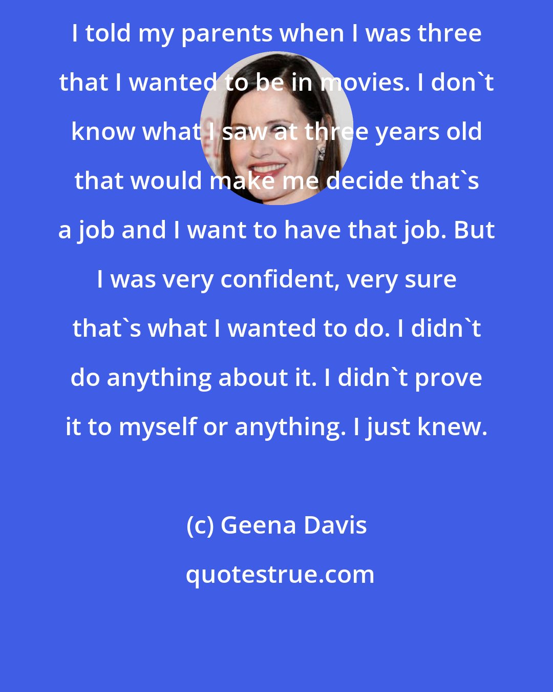 Geena Davis: I told my parents when I was three that I wanted to be in movies. I don't know what I saw at three years old that would make me decide that's a job and I want to have that job. But I was very confident, very sure that's what I wanted to do. I didn't do anything about it. I didn't prove it to myself or anything. I just knew.