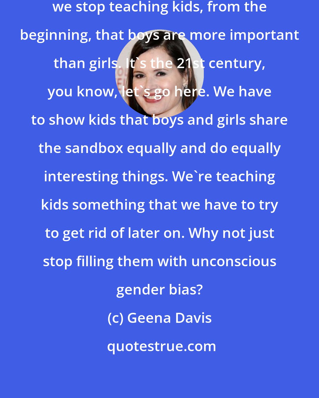 Geena Davis: I would say how important it is that we stop teaching kids, from the beginning, that boys are more important than girls. It's the 21st century, you know, let's go here. We have to show kids that boys and girls share the sandbox equally and do equally interesting things. We're teaching kids something that we have to try to get rid of later on. Why not just stop filling them with unconscious gender bias?