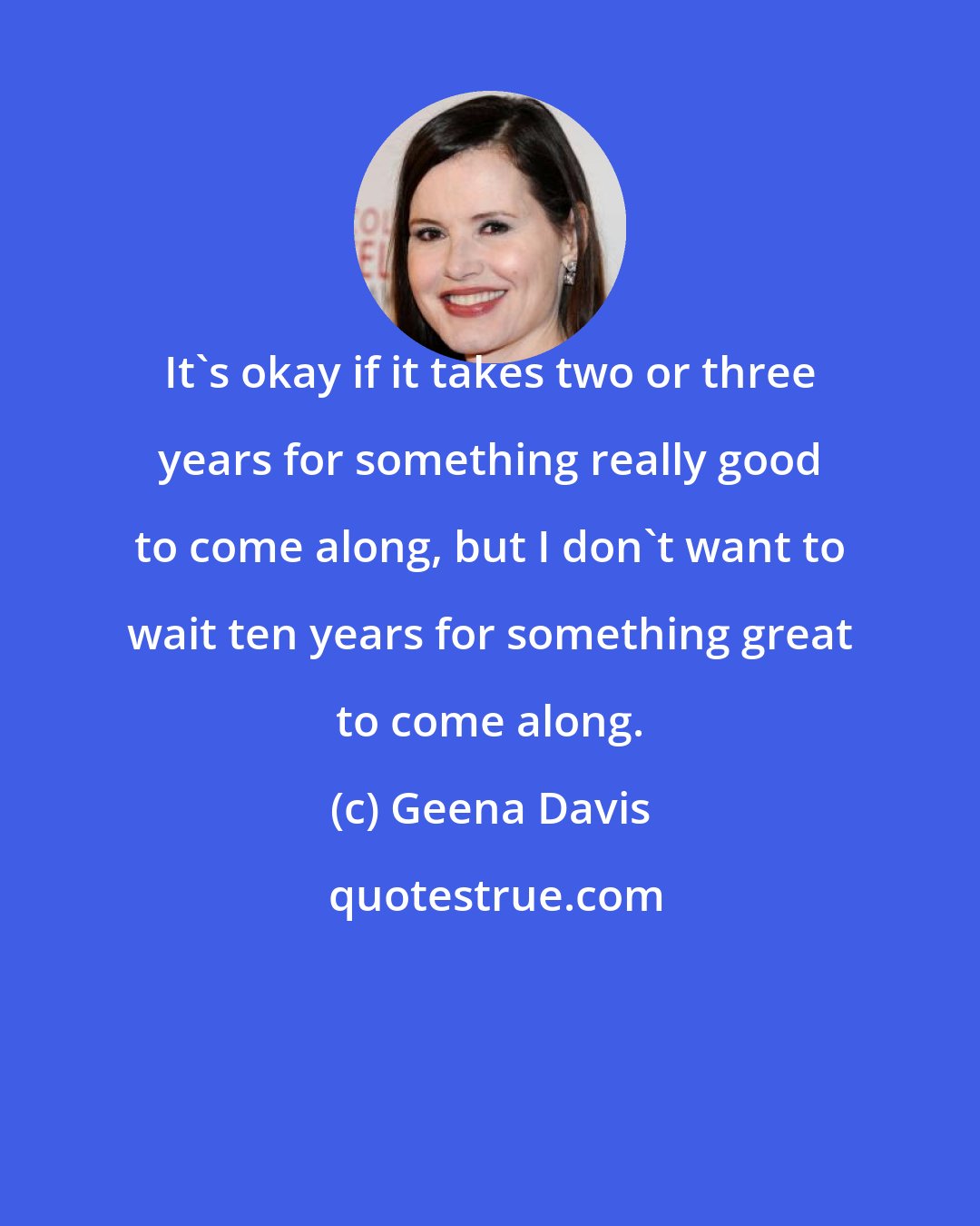 Geena Davis: It's okay if it takes two or three years for something really good to come along, but I don't want to wait ten years for something great to come along.