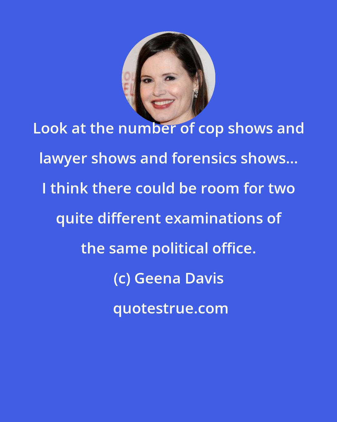 Geena Davis: Look at the number of cop shows and lawyer shows and forensics shows... I think there could be room for two quite different examinations of the same political office.