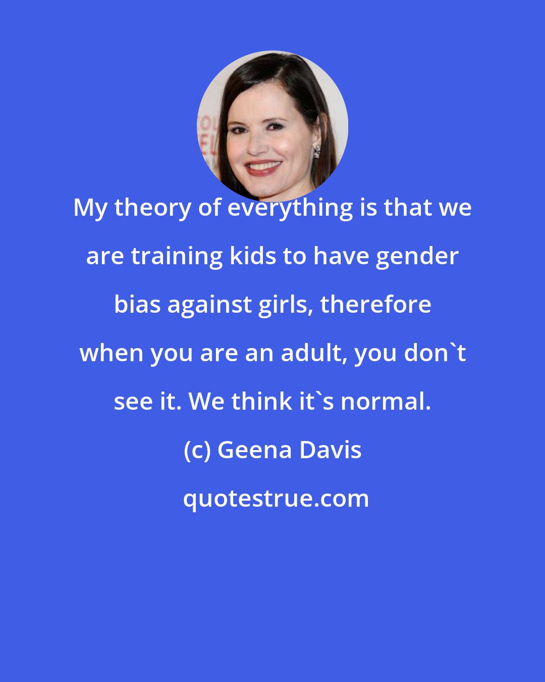 Geena Davis: My theory of everything is that we are training kids to have gender bias against girls, therefore when you are an adult, you don't see it. We think it's normal.