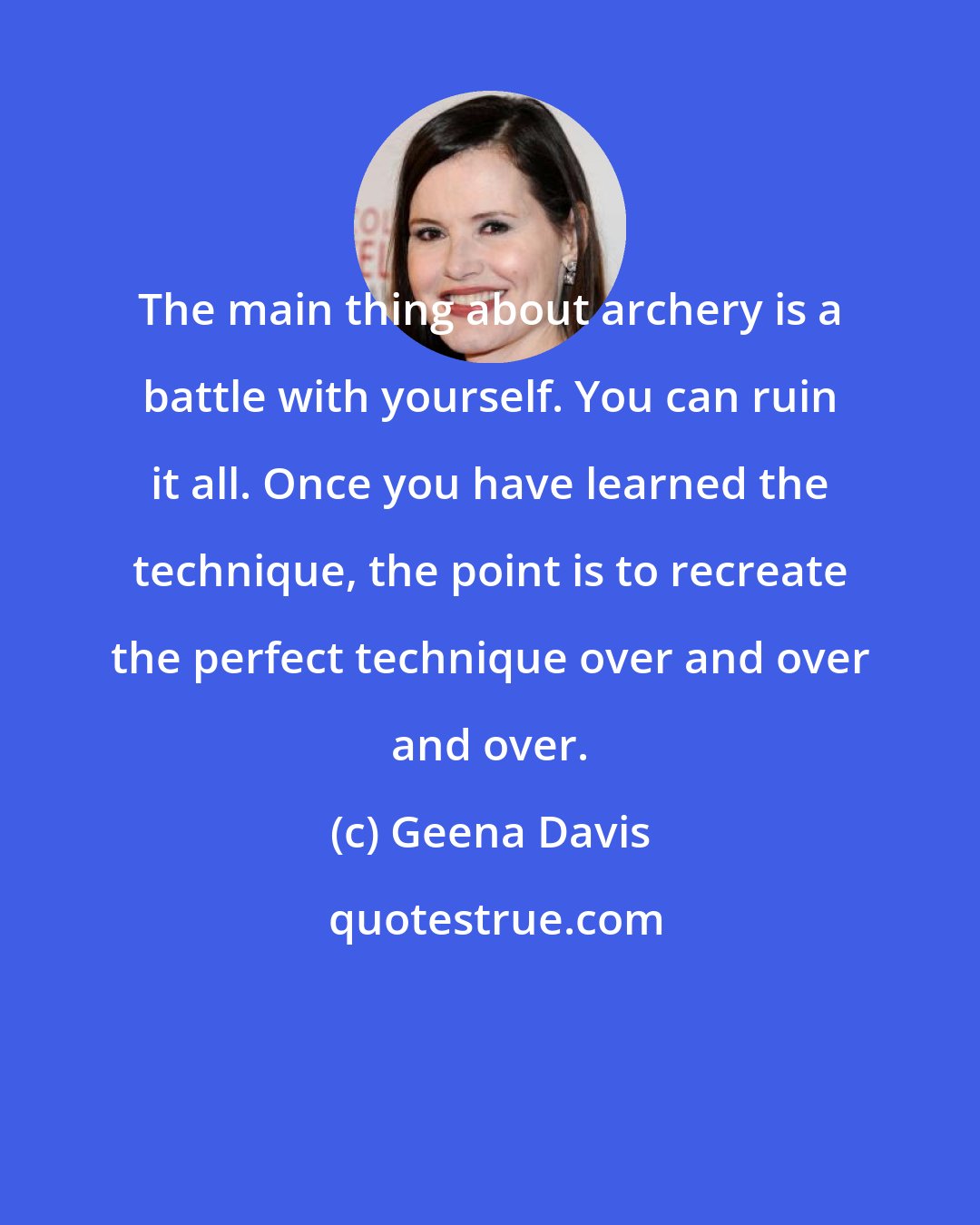 Geena Davis: The main thing about archery is a battle with yourself. You can ruin it all. Once you have learned the technique, the point is to recreate the perfect technique over and over and over.