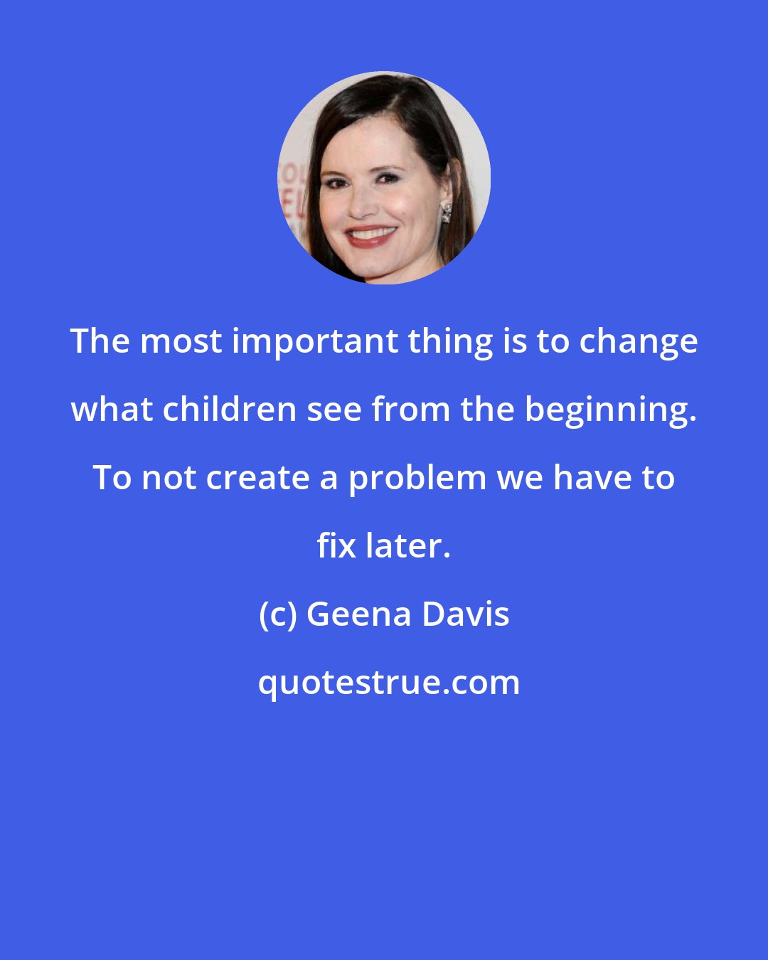 Geena Davis: The most important thing is to change what children see from the beginning. To not create a problem we have to fix later.