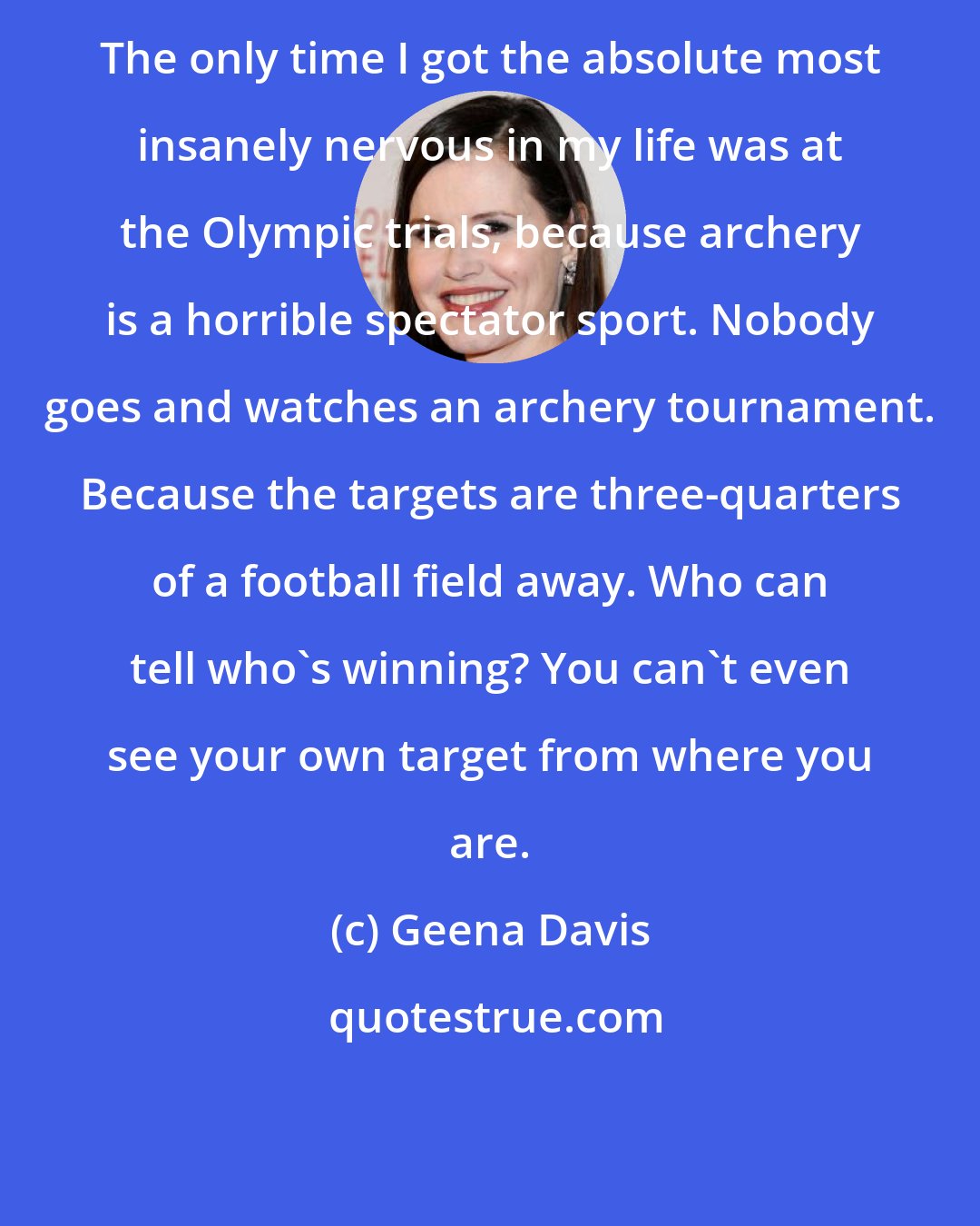 Geena Davis: The only time I got the absolute most insanely nervous in my life was at the Olympic trials, because archery is a horrible spectator sport. Nobody goes and watches an archery tournament. Because the targets are three-quarters of a football field away. Who can tell who's winning? You can't even see your own target from where you are.