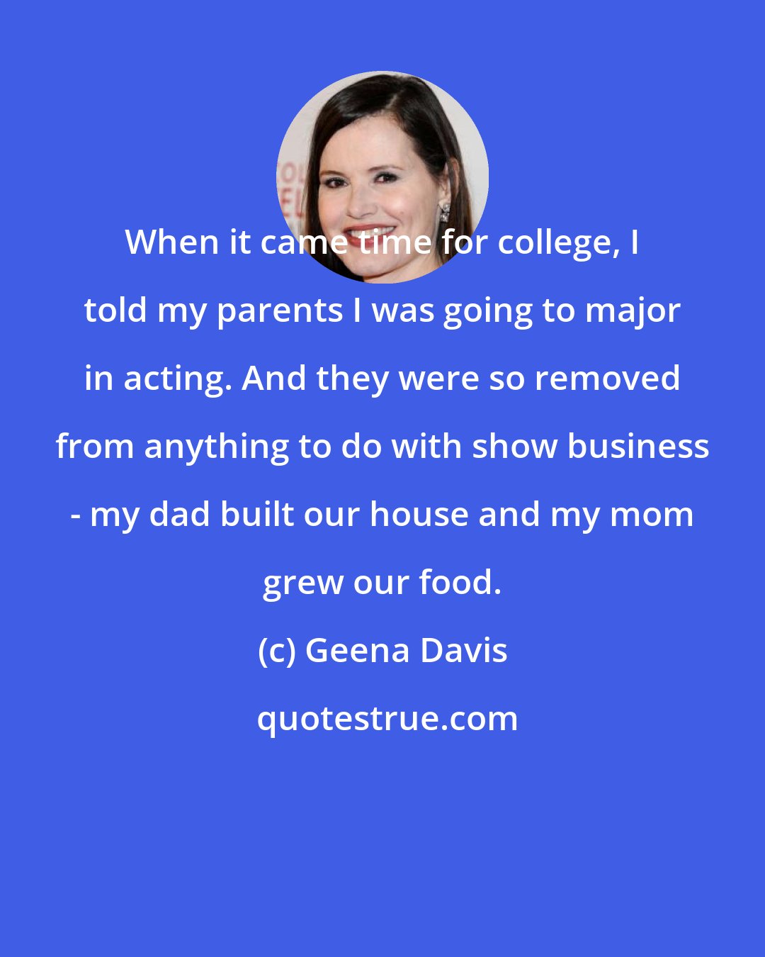 Geena Davis: When it came time for college, I told my parents I was going to major in acting. And they were so removed from anything to do with show business - my dad built our house and my mom grew our food.