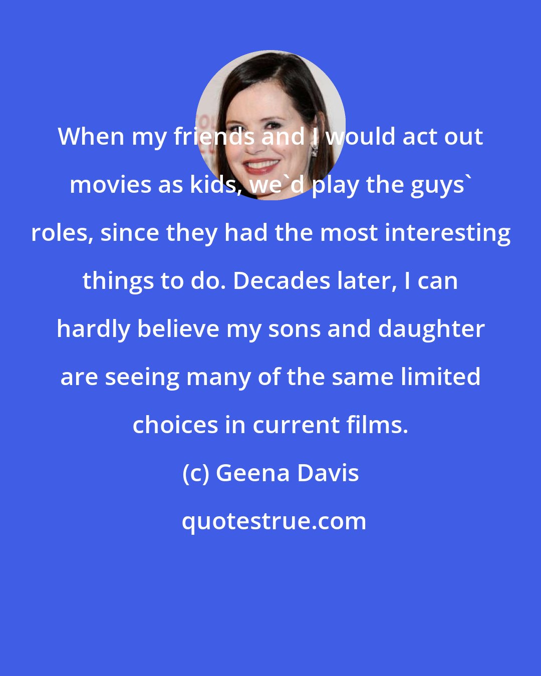 Geena Davis: When my friends and I would act out movies as kids, we'd play the guys' roles, since they had the most interesting things to do. Decades later, I can hardly believe my sons and daughter are seeing many of the same limited choices in current films.