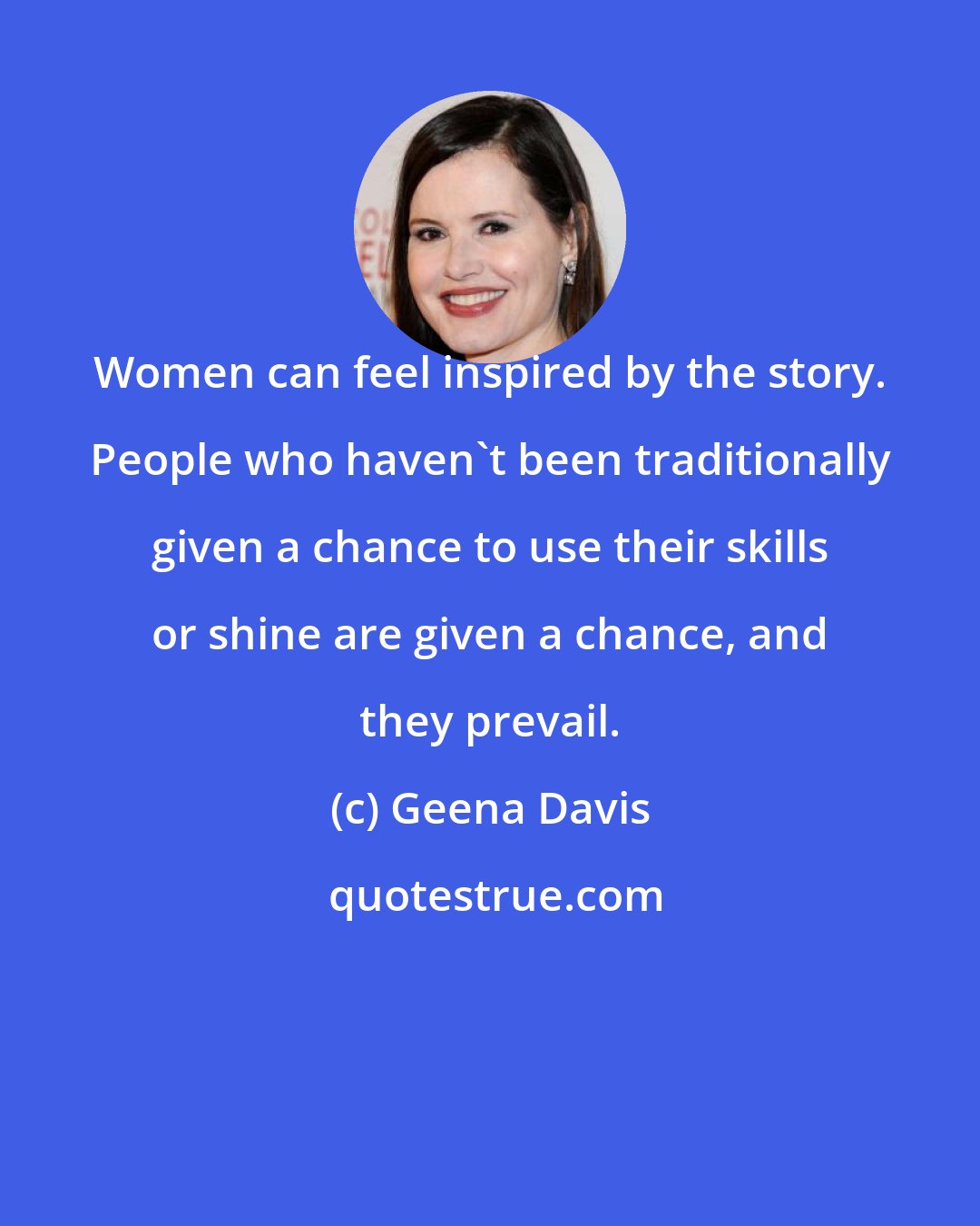 Geena Davis: Women can feel inspired by the story. People who haven't been traditionally given a chance to use their skills or shine are given a chance, and they prevail.