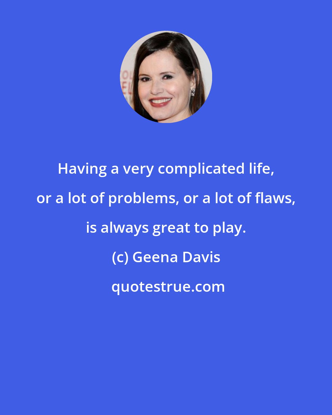 Geena Davis: Having a very complicated life, or a lot of problems, or a lot of flaws, is always great to play.