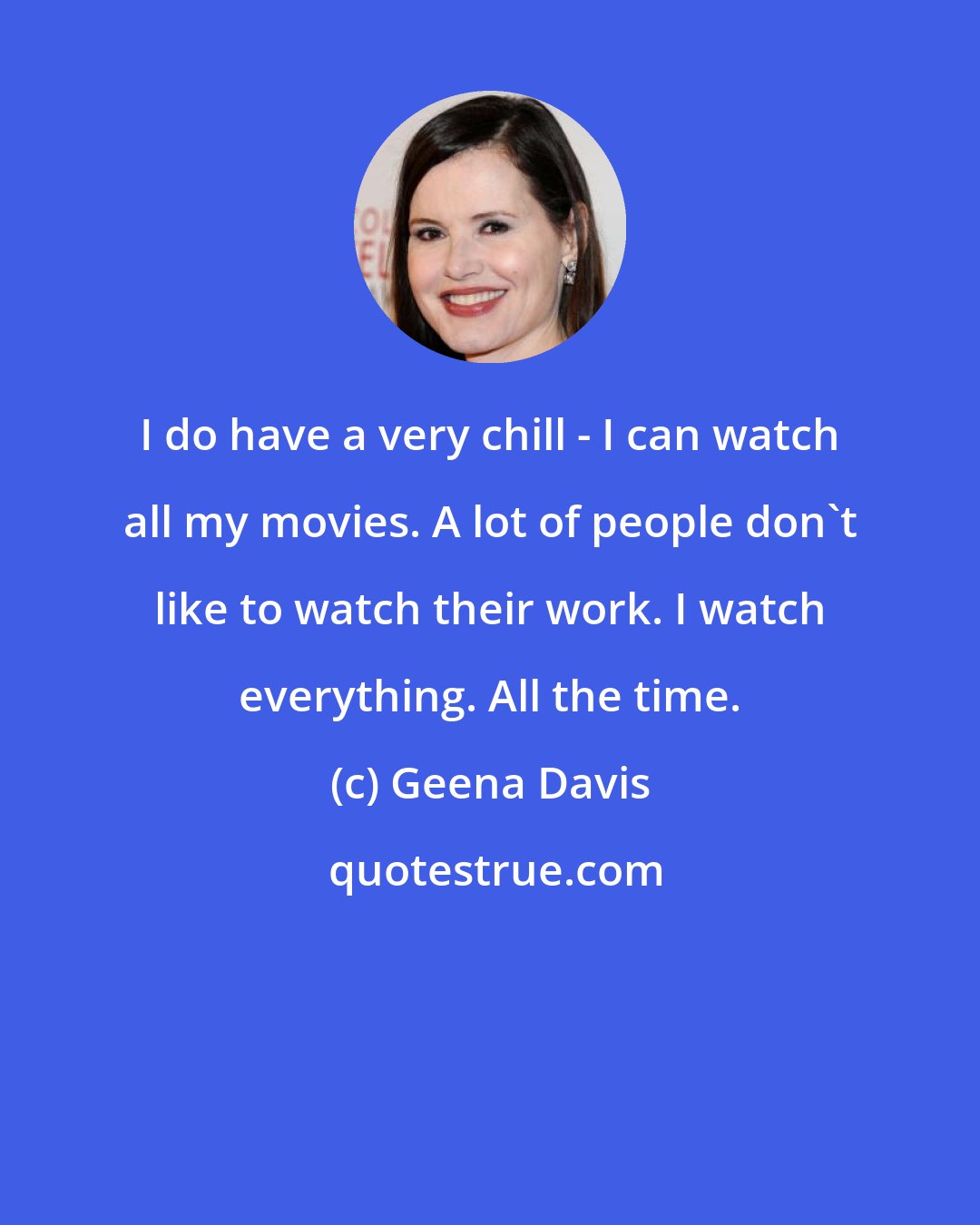 Geena Davis: I do have a very chill - I can watch all my movies. A lot of people don't like to watch their work. I watch everything. All the time.