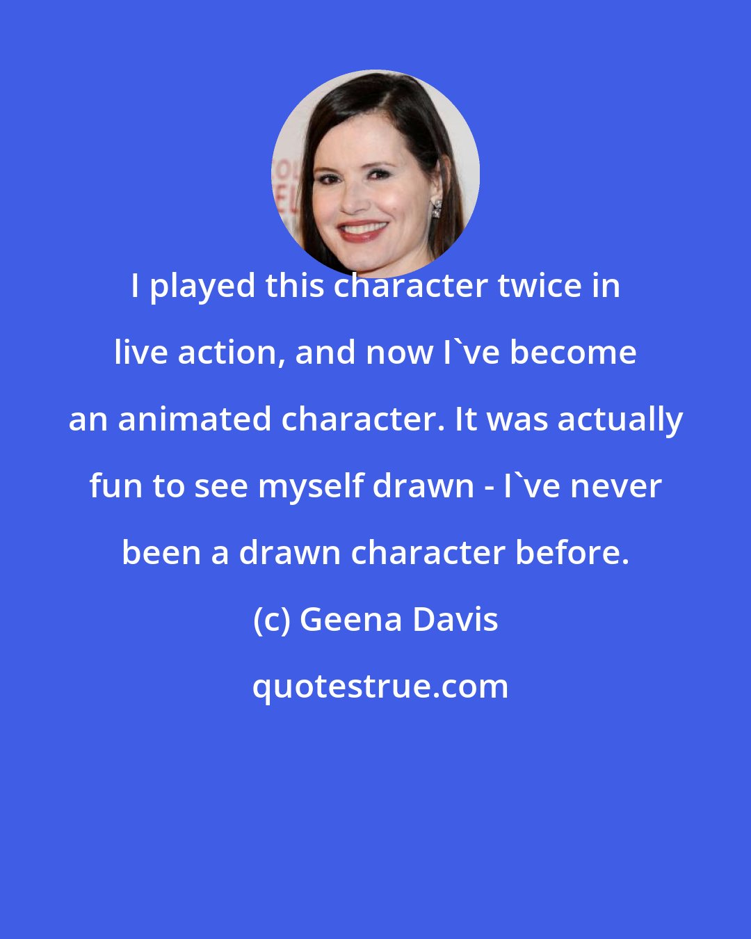 Geena Davis: I played this character twice in live action, and now I've become an animated character. It was actually fun to see myself drawn - I've never been a drawn character before.