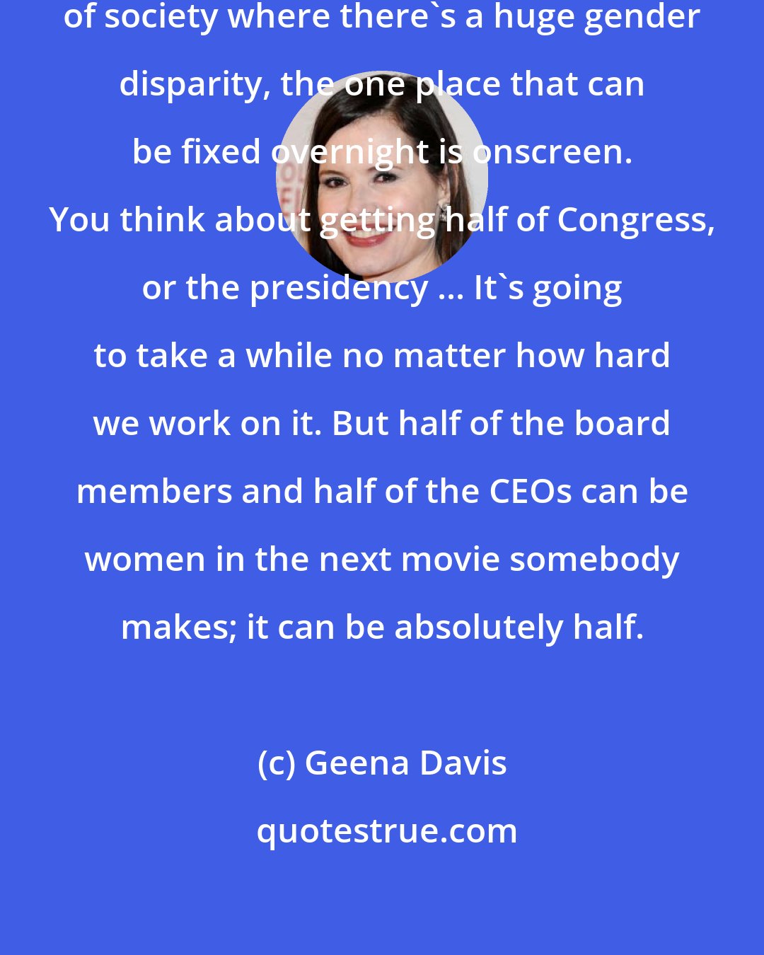 Geena Davis: I realized that in all the sectors of society where there's a huge gender disparity, the one place that can be fixed overnight is onscreen. You think about getting half of Congress, or the presidency ... It's going to take a while no matter how hard we work on it. But half of the board members and half of the CEOs can be women in the next movie somebody makes; it can be absolutely half.