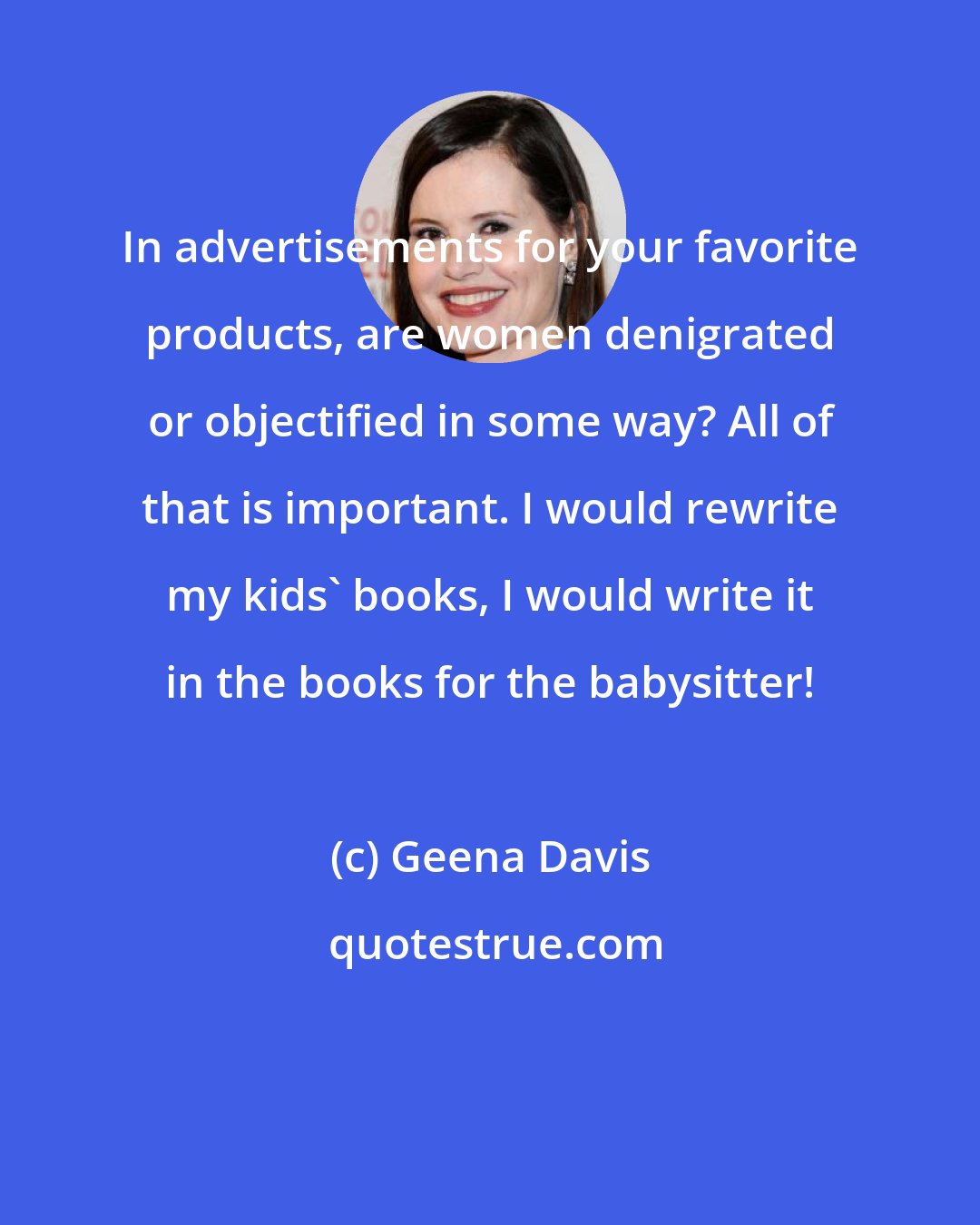 Geena Davis: In advertisements for your favorite products, are women denigrated or objectified in some way? All of that is important. I would rewrite my kids' books, I would write it in the books for the babysitter!