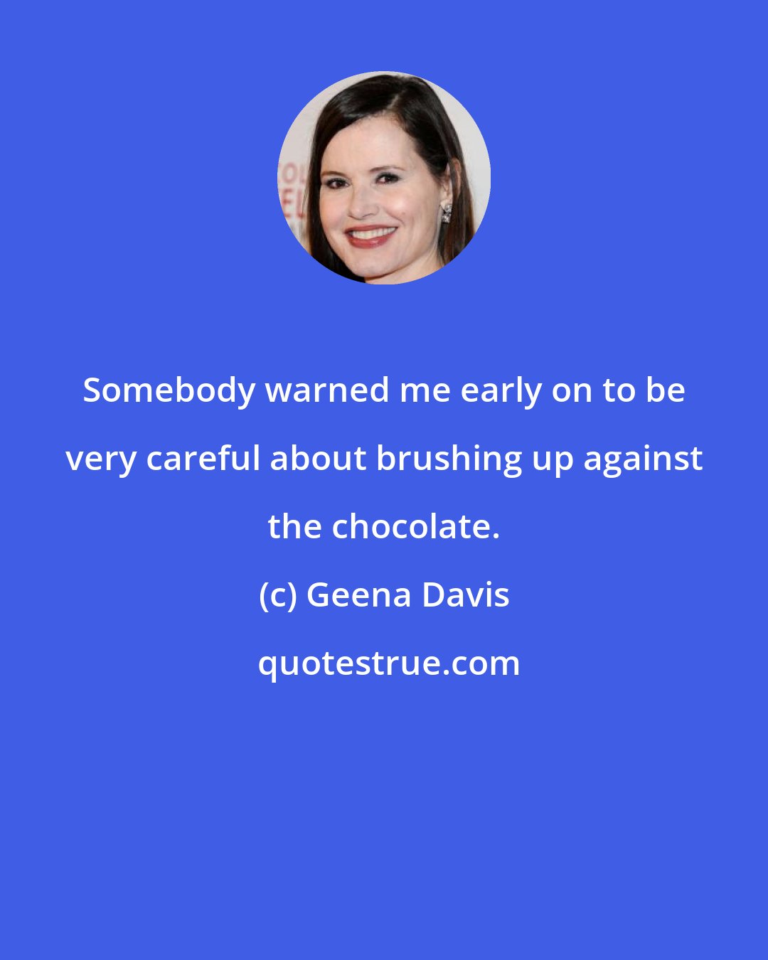 Geena Davis: Somebody warned me early on to be very careful about brushing up against the chocolate.