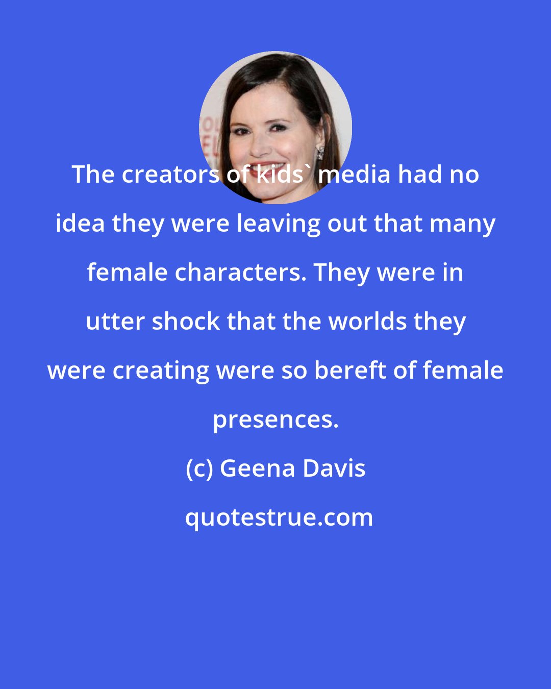 Geena Davis: The creators of kids' media had no idea they were leaving out that many female characters. They were in utter shock that the worlds they were creating were so bereft of female presences.