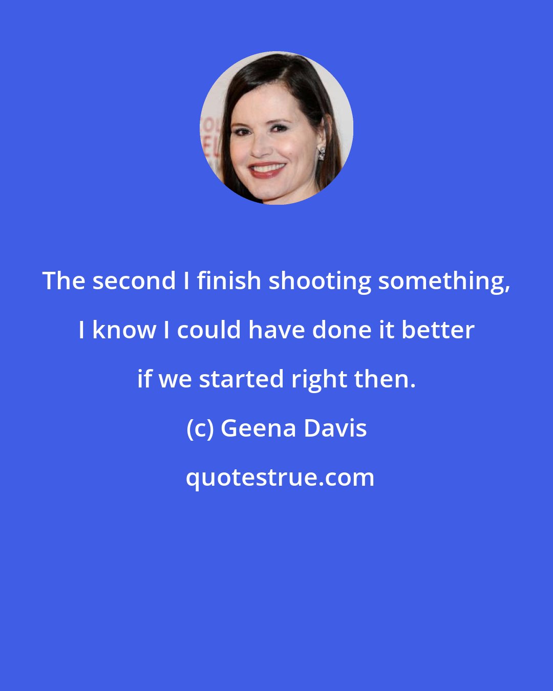 Geena Davis: The second I finish shooting something, I know I could have done it better if we started right then.