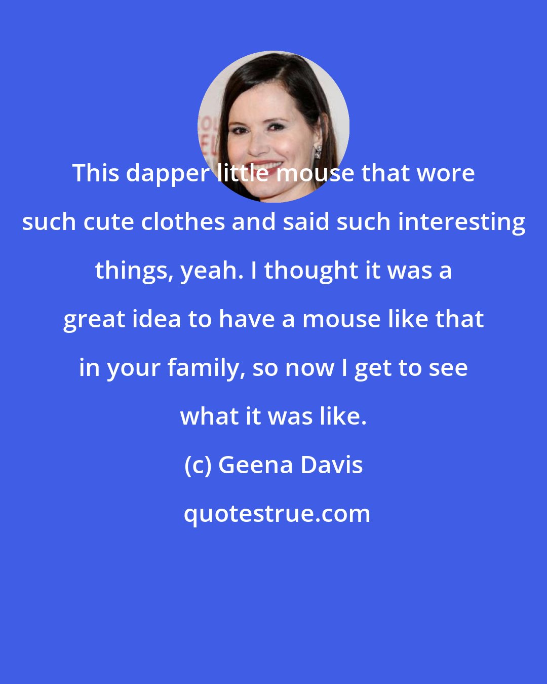 Geena Davis: This dapper little mouse that wore such cute clothes and said such interesting things, yeah. I thought it was a great idea to have a mouse like that in your family, so now I get to see what it was like.