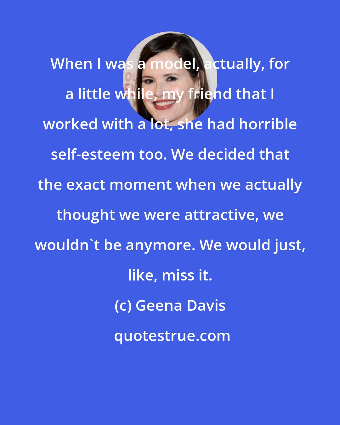 Geena Davis: When I was a model, actually, for a little while, my friend that I worked with a lot, she had horrible self-esteem too. We decided that the exact moment when we actually thought we were attractive, we wouldn't be anymore. We would just, like, miss it.