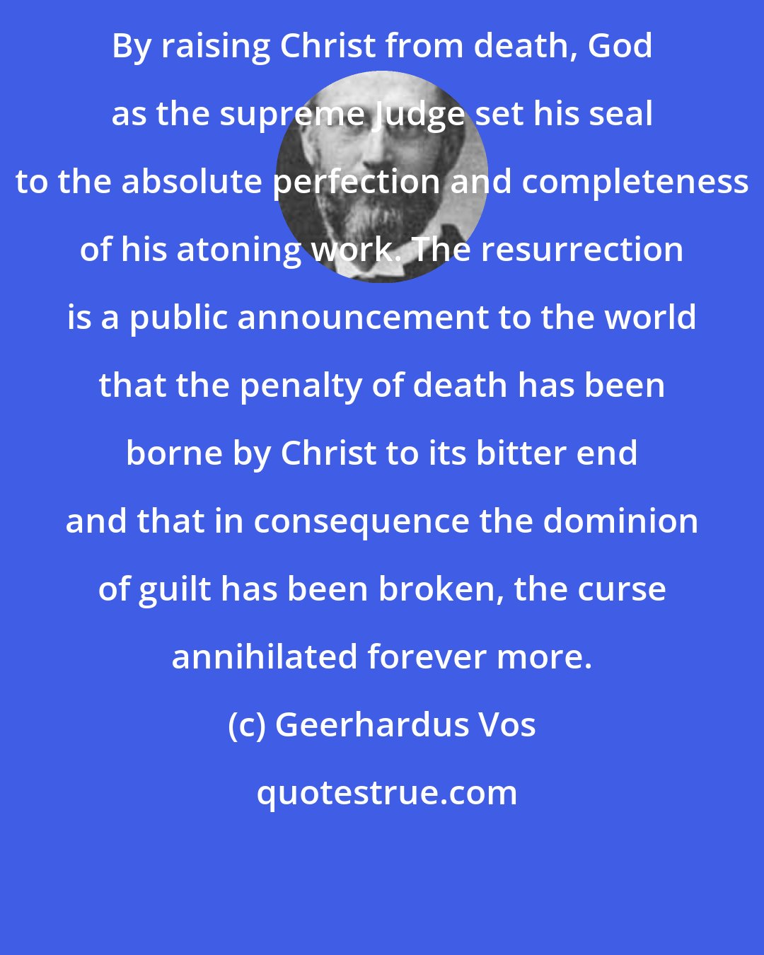 Geerhardus Vos: By raising Christ from death, God as the supreme Judge set his seal to the absolute perfection and completeness of his atoning work. The resurrection is a public announcement to the world that the penalty of death has been borne by Christ to its bitter end and that in consequence the dominion of guilt has been broken, the curse annihilated forever more.